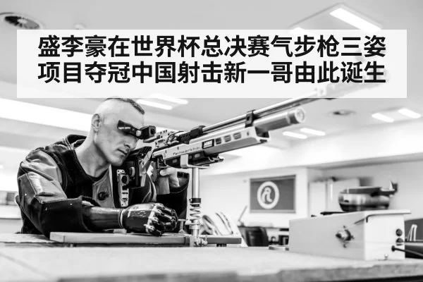 盛李豪在世界杯总决赛气步枪三姿项目夺冠中国射击新一哥由此诞生
